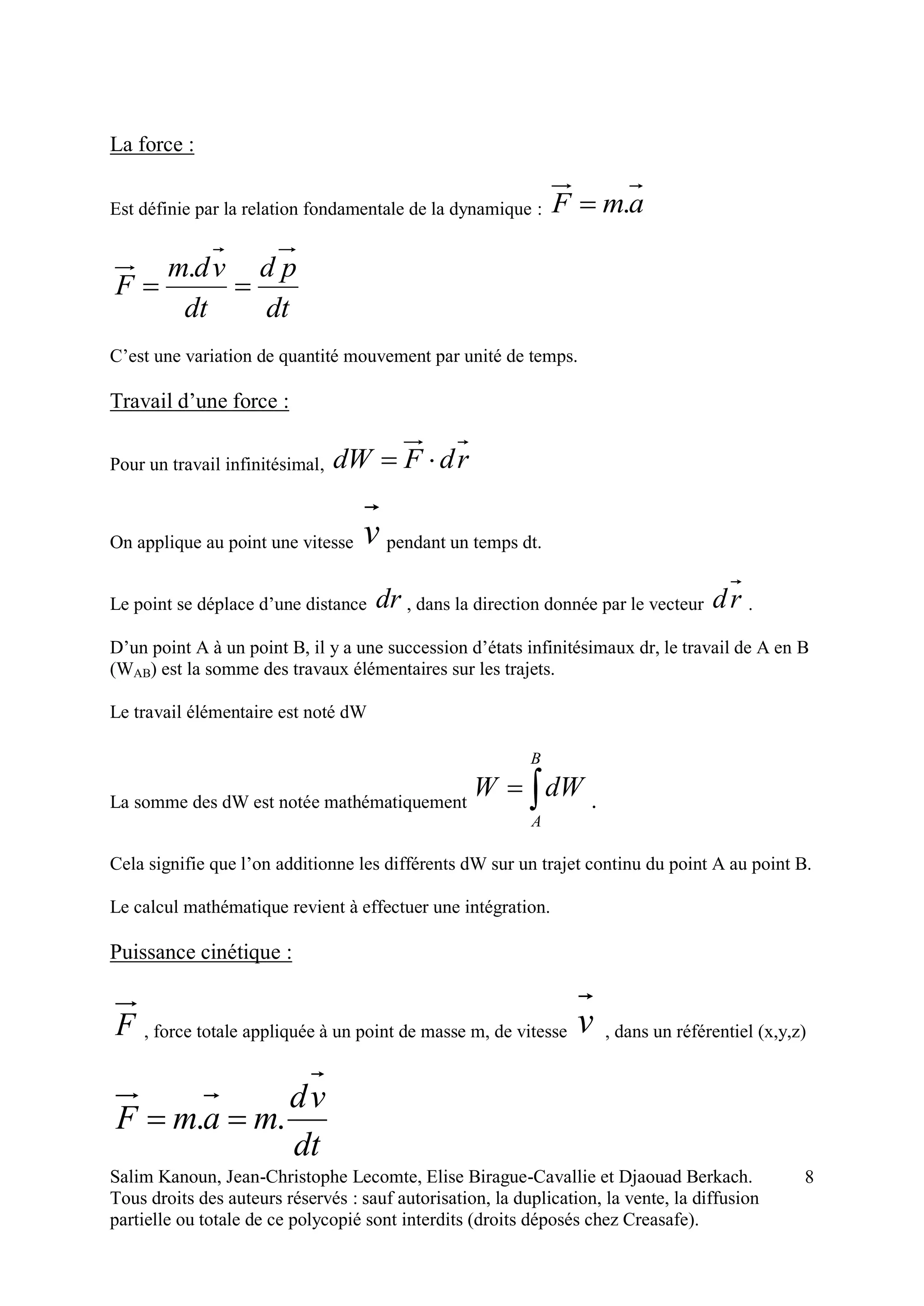 Salim Kanoun, Jean-Christophe Lecomte, Elise Birague-Cavallie et Djaouad Berkach.
Tous droits des auteurs réservés : sauf autorisation, la duplication, la vente, la diffusion
partielle ou totale de ce polycopié sont interdits (droits déposés chez Creasafe).
8
La force :
Est définie par la relation fondamentale de la dynamique : amF .
dt
pd
dt
vdm
F 
.
C’est une variation de quantité mouvement par unité de temps.
Travail d’une force :
Pour un travail infinitésimal, rdFdW 
On applique au point une vitesse v pendant un temps dt.
Le point se déplace d’une distance dr , dans la direction donnée par le vecteur rd .
D’un point A à un point B, il y a une succession d’états infinitésimaux dr, le travail de A en B
(WAB) est la somme des travaux élémentaires sur les trajets.
Le travail élémentaire est noté dW
La somme des dW est notée mathématiquement 
B
A
dWW .
Cela signifie que l’on additionne les différents dW sur un trajet continu du point A au point B.
Le calcul mathématique revient à effectuer une intégration.
Puissance cinétique :
F , force totale appliquée à un point de masse m, de vitesse v , dans un référentiel (x,y,z)
dt
vd
mamF .. 
 