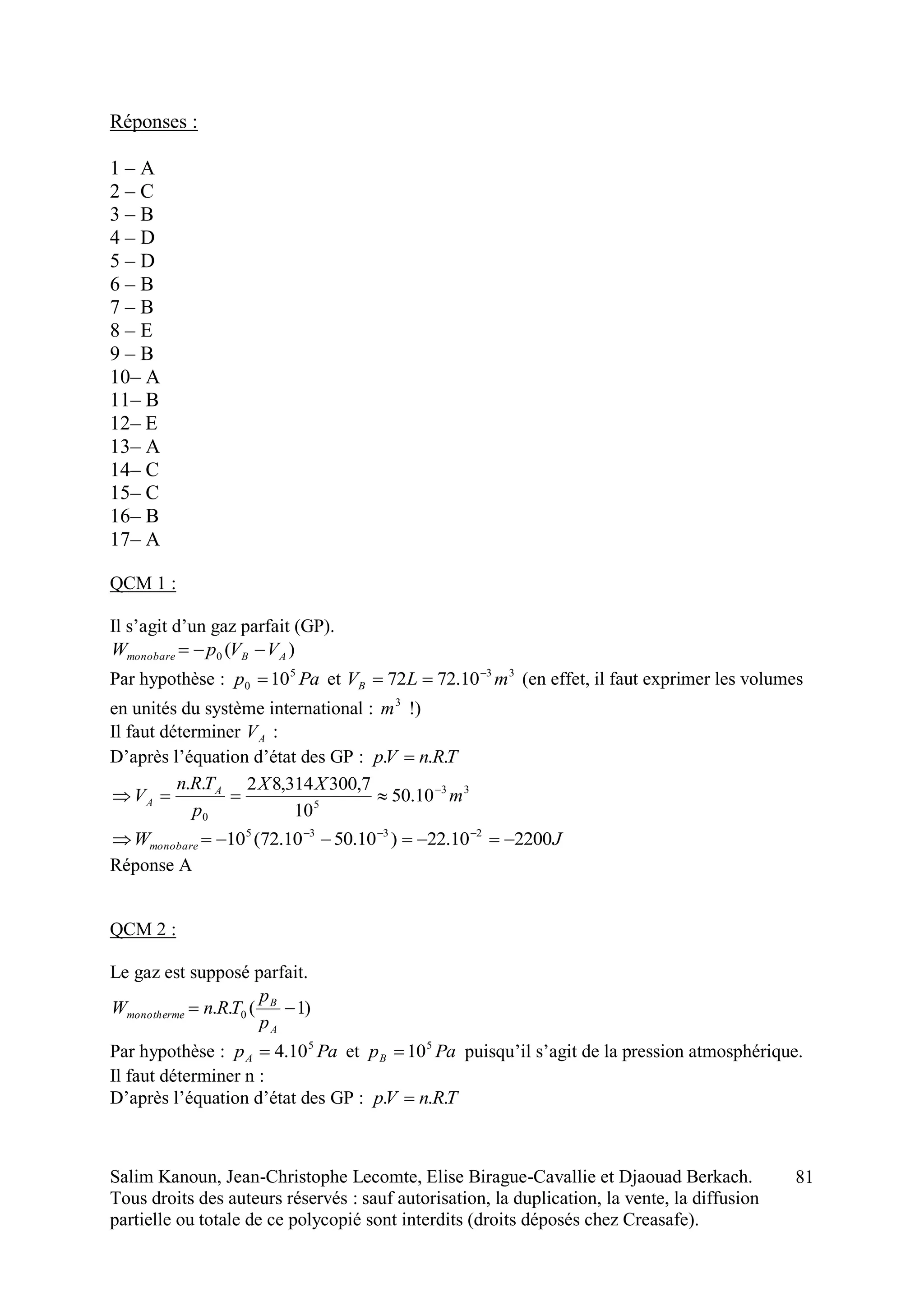 Salim Kanoun, Jean-Christophe Lecomte, Elise Birague-Cavallie et Djaouad Berkach.
Tous droits des auteurs réservés : sauf autorisation, la duplication, la vente, la diffusion
partielle ou totale de ce polycopié sont interdits (droits déposés chez Creasafe).
81
Réponses :
1 – A
2 – C
3 – B
4 – D
5 – D
6 – B
7 – B
8 – E
9 – B
10– A
11– B
12– E
13– A
14– C
15– C
16– B
17– A
QCM 1 :
Il s’agit d’un gaz parfait (GP).
)(0 ABmonobare VVpW 
Par hypothèse : Pap 5
0 10 et 33
10.7272 mLVB

 (en effet, il faut exprimer les volumes
en unités du système international : 3
m !)
Il faut déterminer AV :
D’après l’équation d’état des GP : TRnVp ... 
33
5
0
10.50
10
7,300314,82..
m
XX
p
TRn
V A
A


JWmonobare 220010.22)10.5010.72(10 2335
 
Réponse A
QCM 2 :
Le gaz est supposé parfait.
)1(.. 0 
A
B
monotherme
p
p
TRnW
Par hypothèse : PapA
5
10.4 et PapB
5
10 puisqu’il s’agit de la pression atmosphérique.
Il faut déterminer n :
D’après l’équation d’état des GP : TRnVp ... 
 