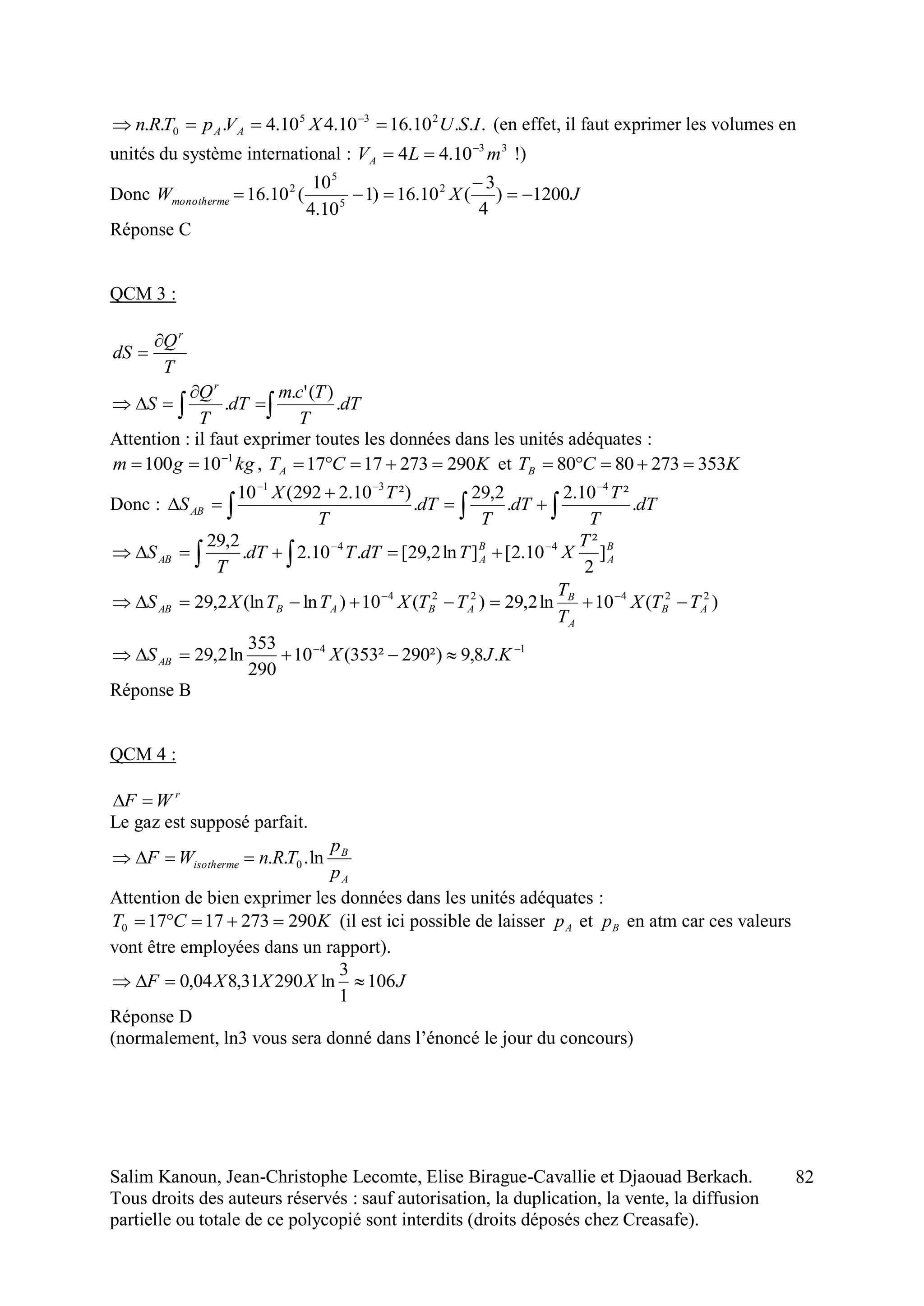 Salim Kanoun, Jean-Christophe Lecomte, Elise Birague-Cavallie et Djaouad Berkach.
Tous droits des auteurs réservés : sauf autorisation, la duplication, la vente, la diffusion
partielle ou totale de ce polycopié sont interdits (droits déposés chez Creasafe).
82
...10.1610.410.4... 235
0 ISUXVpTRn AA  
(en effet, il faut exprimer les volumes en
unités du système international : 33
10.44 mLVA

 !)
Donc JXWmonotherme 1200)
4
3
(10.16)1
10.4
10
(10.16 2
5
5
2



Réponse C
QCM 3 :
T
Q
dS
r


 

 dT
T
Tcm
dT
T
Q
S
r
.
)('.
.
Attention : il faut exprimer toutes les données dans les unités adéquates :
kggm 1
10100 
 , KCTA 2902731717  et KCTB 3532738080 
Donc : 



 dT
T
T
dT
T
dT
T
TX
SAB .
²10.2
.
2,29
.
²)10.2292(10 431
B
A
B
AAB
T
XTdTTdT
T
S ]
2
²
10.2[]ln2,29[.10.2.
2,29 44 
 
)(10ln2,29)(10)ln(ln2,29 224224
AB
A
B
ABABAB TTX
T
T
TTXTTXS  
14
.8,9²)290²353(10
290
353
ln2,29 
 KJXSAB
Réponse B
QCM 4 :
r
WF 
Le gaz est supposé parfait.
A
B
isotherme
p
p
TRnWF ln... 0
Attention de bien exprimer les données dans les unités adéquates :
KCT 29027317170  (il est ici possible de laisser Ap et Bp en atm car ces valeurs
vont être employées dans un rapport).
JXXXF 106
1
3
ln29031,804,0 
Réponse D
(normalement, ln3 vous sera donné dans l’énoncé le jour du concours)
 