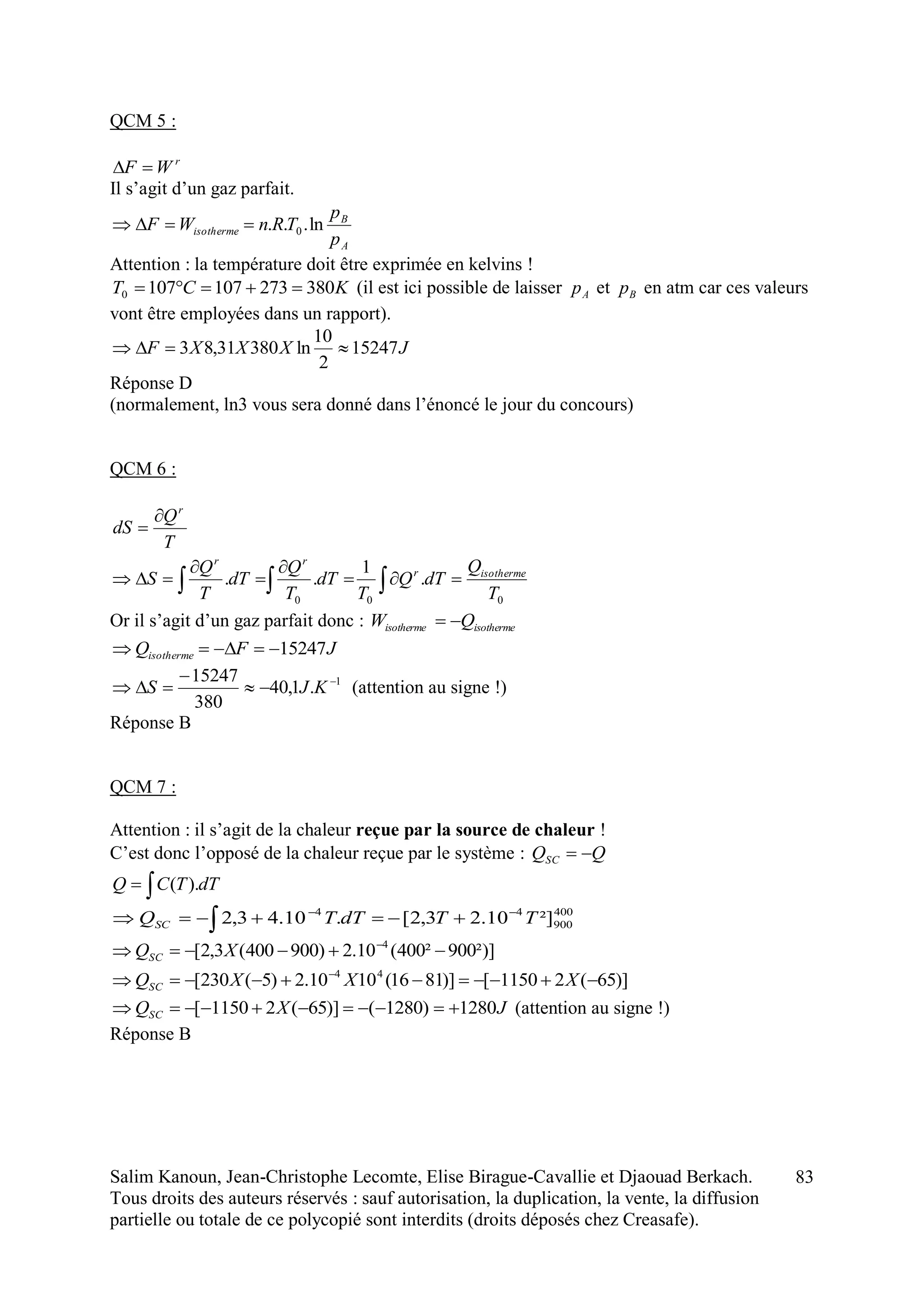 Salim Kanoun, Jean-Christophe Lecomte, Elise Birague-Cavallie et Djaouad Berkach.
Tous droits des auteurs réservés : sauf autorisation, la duplication, la vente, la diffusion
partielle ou totale de ce polycopié sont interdits (droits déposés chez Creasafe).
83
QCM 5 :
r
WF 
Il s’agit d’un gaz parfait.
A
B
isotherme
p
p
TRnWF ln... 0
Attention : la température doit être exprimée en kelvins !
KCT 3802731071070  (il est ici possible de laisser Ap et Bp en atm car ces valeurs
vont être employées dans un rapport).
JXXXF 15247
2
10
ln38031,83 
Réponse D
(normalement, ln3 vous sera donné dans l’énoncé le jour du concours)
QCM 6 :
T
Q
dS
r


000
.
1
..
T
Q
dTQ
T
dT
T
Q
dT
T
Q
S isothermer
rr




 
Or il s’agit d’un gaz parfait donc : isothermeisotherme QW 
JFQisotherme 15247
1
.1,40
380
15247 


 KJS (attention au signe !)
Réponse B
QCM 7 :
Attention : il s’agit de la chaleur reçue par la source de chaleur !
C’est donc l’opposé de la chaleur reçue par le système : QQSC 
 dTTCQ ).(
400
900
44
²]10.23,2[.10.43,2 TTdTTQSC

 
²)]900²400(10.2)900400(3,2[ 4
 
XQSC
)]65(21150[)]8116(1010.2)5(230[ 44
 
XXXQSC
JXQSC 1280)1280()]65(21150[  (attention au signe !)
Réponse B
 