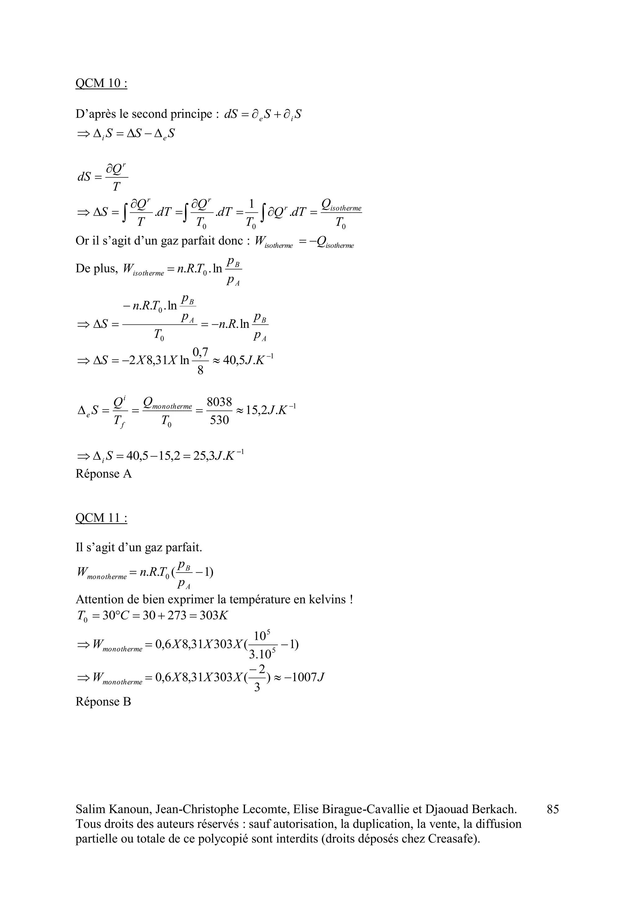 Salim Kanoun, Jean-Christophe Lecomte, Elise Birague-Cavallie et Djaouad Berkach.
Tous droits des auteurs réservés : sauf autorisation, la duplication, la vente, la diffusion
partielle ou totale de ce polycopié sont interdits (droits déposés chez Creasafe).
85
QCM 10 :
D’après le second principe : SSdS ie 
SSS ei 
T
Q
dS
r


000
.
1
..
T
Q
dTQ
T
dT
T
Q
dT
T
Q
S isothermer
rr




 
Or il s’agit d’un gaz parfait donc : isothermeisotherme QW 
De plus,
A
B
isotherme
p
p
TRnW ln... 0
A
BA
B
p
p
Rn
T
p
p
TRn
S ln..
ln...
0
0



1
.5,40
8
7,0
ln31,82 
 KJXXS
1
0
.2,15
530
8038 
 KJ
T
Q
T
Q
S monotherme
f
i
e
1
.3,252,155,40 
 KJSi
Réponse A
QCM 11 :
Il s’agit d’un gaz parfait.
)1(.. 0 
A
B
monotherme
p
p
TRnW
Attention de bien exprimer la température en kelvins !
KCT 30327330300 
)1
10.3
10
(30331,86,0 5
5
 XXXWmonotherme
JXXXWmonotherme 1007)
3
2
(30331,86,0 


Réponse B
 