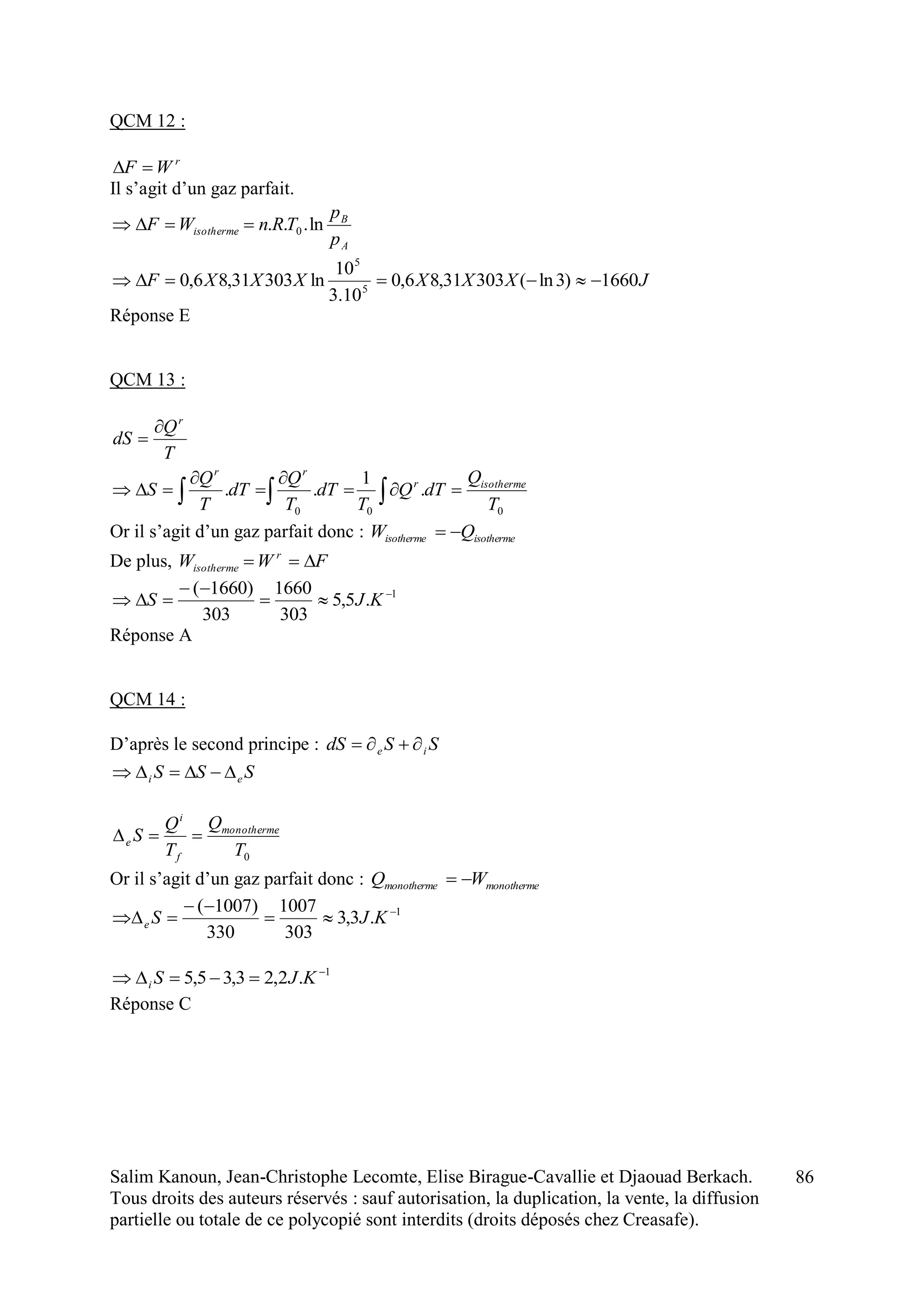 Salim Kanoun, Jean-Christophe Lecomte, Elise Birague-Cavallie et Djaouad Berkach.
Tous droits des auteurs réservés : sauf autorisation, la duplication, la vente, la diffusion
partielle ou totale de ce polycopié sont interdits (droits déposés chez Creasafe).
86
QCM 12 :
r
WF 
Il s’agit d’un gaz parfait.
A
B
isotherme
p
p
TRnWF ln... 0
JXXXXXXF 1660)3ln(30331,86,0
10.3
10
ln30331,86,0 5
5

Réponse E
QCM 13 :
T
Q
dS
r


000
.
1
..
T
Q
dTQ
T
dT
T
Q
dT
T
Q
S isothermer
rr




 
Or il s’agit d’un gaz parfait donc : isothermeisotherme QW 
De plus, FWW r
isotherme 
1
.5,5
303
1660
303
)1660( 


 KJS
Réponse A
QCM 14 :
D’après le second principe : SSdS ie 
SSS ei 
0T
Q
T
Q
S monotherme
f
i
e 
Or il s’agit d’un gaz parfait donc : monothermemonotherme WQ 
1
.3,3
303
1007
330
)1007( 


 KJSe
1
.2,23,35,5 
 KJSi
Réponse C
 