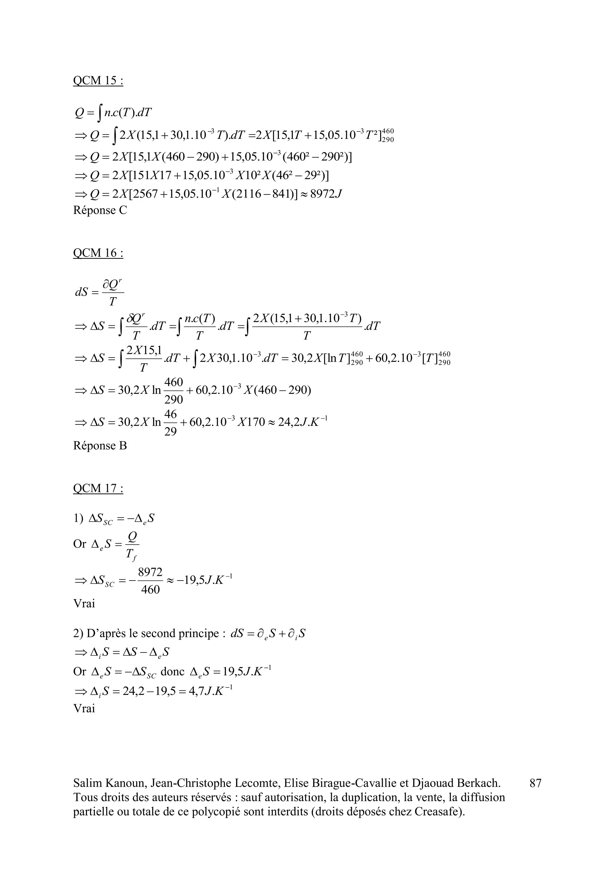 Salim Kanoun, Jean-Christophe Lecomte, Elise Birague-Cavallie et Djaouad Berkach.
Tous droits des auteurs réservés : sauf autorisation, la duplication, la vente, la diffusion
partielle ou totale de ce polycopié sont interdits (droits déposés chez Creasafe).
87
QCM 15 :
 dTTcnQ ).(.
460
290
33
²]10.05,151,15[2).10.1,301,15(2 TTXdTTXQ 
 
²)]290²460(10.05,15)290460(1,15[2 3
 
XXQ
²)]29²46(²1010.05,1517151[2 3
 
XXXXQ
JXXQ 8972)]8412116(10.05,152567[2 1
 
Réponse C
QCM 16 :
T
Q
dS
r





 dT
T
TX
dT
T
Tcn
dT
T
Q
S
r
.
)10.1,301,15(2
.
)(.
.
3

 

 460
290
3460
290
3
][10.2,60][ln2,30.10.1,302.
1,152
TTXdTXdT
T
X
S
)290460(10.2,60
290
460
ln2,30 3
 
XXS
13
.2,2417010.2,60
29
46
ln2,30 
 KJXXS
Réponse B
QCM 17 :
1) SS eSC 
Or
f
e
T
Q
S 
1
.5,19
460
8972 
 KJSSC
Vrai
2) D’après le second principe : SSdS ie 
SSS ei 
Or SCe SS  donc 1
.5,19 
 KJSe
1
.7,45,192,24 
 KJSi
Vrai
 