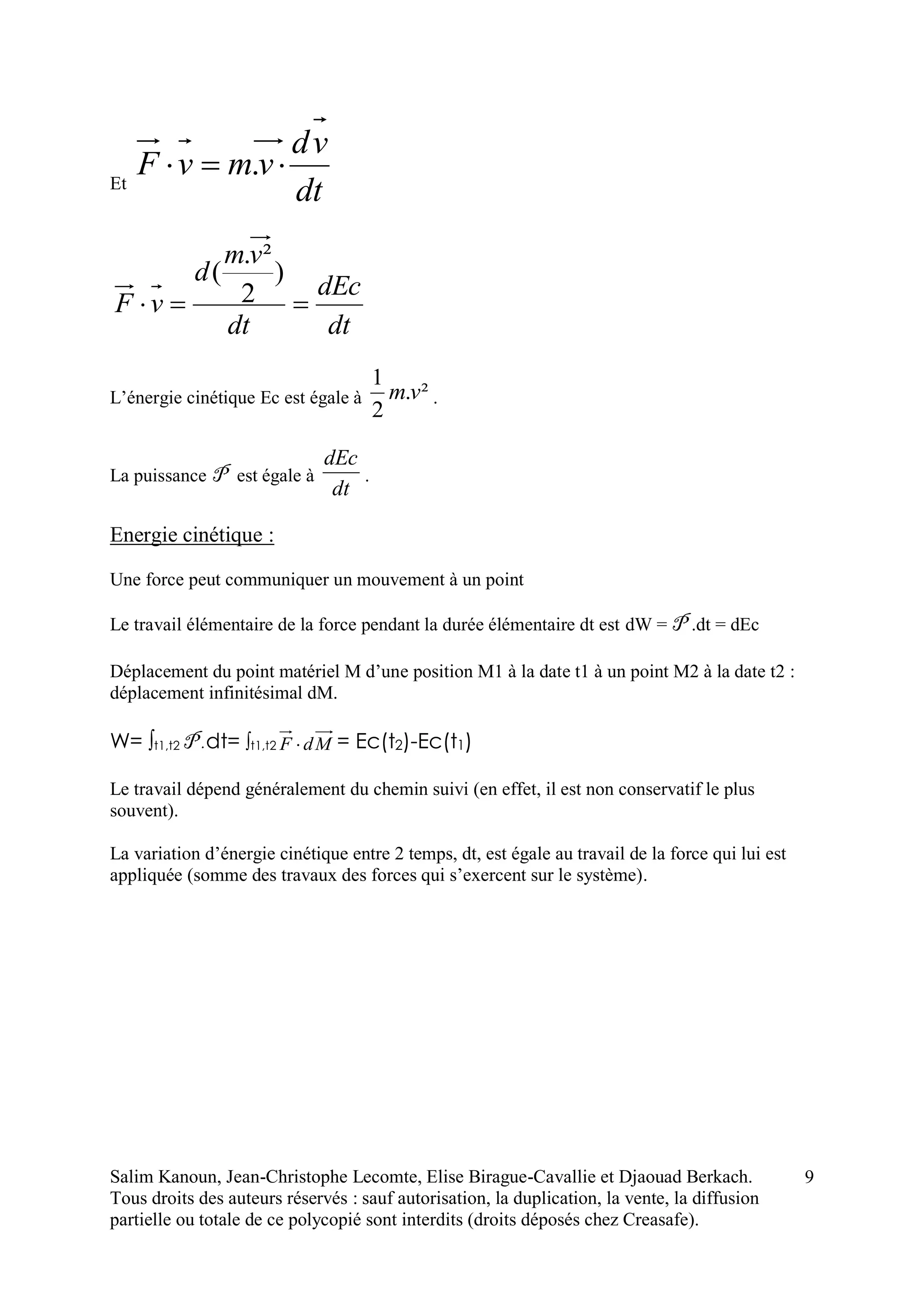 Salim Kanoun, Jean-Christophe Lecomte, Elise Birague-Cavallie et Djaouad Berkach.
Tous droits des auteurs réservés : sauf autorisation, la duplication, la vente, la diffusion
partielle ou totale de ce polycopié sont interdits (droits déposés chez Creasafe).
9
Et
dt
vd
vmvF  .
dt
dEc
dt
vm
d
vF 
)
2
².
(
L’énergie cinétique Ec est égale à ².
2
1
vm .
La puissance P est égale à
dt
dEc
.
Energie cinétique :
Une force peut communiquer un mouvement à un point
Le travail élémentaire de la force pendant la durée élémentaire dt est dW = P .dt = dEc
Déplacement du point matériel M d’une position M1 à la date t1 à un point M2 à la date t2 :
déplacement infinitésimal dM.
W= t1,t2 P .dt= t1,t2 MdF  = Ec(t2)-Ec(t1)
Le travail dépend généralement du chemin suivi (en effet, il est non conservatif le plus
souvent).
La variation d’énergie cinétique entre 2 temps, dt, est égale au travail de la force qui lui est
appliquée (somme des travaux des forces qui s’exercent sur le système).
 