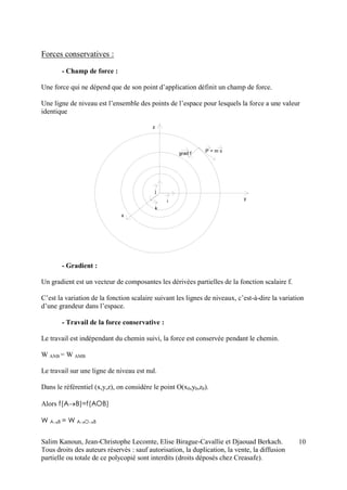 Salim Kanoun, Jean-Christophe Lecomte, Elise Birague-Cavallie et Djaouad Berkach.
Tous droits des auteurs réservés : sauf autorisation, la duplication, la vente, la diffusion
partielle ou totale de ce polycopié sont interdits (droits déposés chez Creasafe).
10
Forces conservatives :
- Champ de force :
Une force qui ne dépend que de son point d’application définit un champ de force.
Une ligne de niveau est l’ensemble des points de l’espace pour lesquels la force a une valeur
identique
i
j
k
z
y
x
Pgrad f = m v
- Gradient :
Un gradient est un vecteur de composantes les dérivées partielles de la fonction scalaire f.
C’est la variation de la fonction scalaire suivant les lignes de niveaux, c’est-à-dire la variation
d’une grandeur dans l’espace.
- Travail de la force conservative :
Le travail est indépendant du chemin suivi, la force est conservée pendant le chemin.
W ANB = W AMB
Le travail sur une ligne de niveau est nul.
Dans le référentiel (x,y,z), on considère le point O(x0,y0,z0).
Alors f(AB)=f(AOB)
W AB = W AOB
 