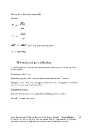 Salim Kanoun, Jean-Christophe Lecomte, Elise Birague-Cavallie et Djaouad Berkach.
Tous droits des auteurs réservés : sauf autorisation, la duplication, la vente, la diffusion
partielle ou totale de ce polycopié sont interdits (droits déposés chez Creasafe).
12
La force dérive d’une énergie potentielle :
Notation :
x
Ep
Fx



y
Ep
Fy



dEpdW  pour une force conservative
EpgradFc 
Thermodynamique application :
C’est l’ensemble des études microscopiques que l’on additionne pour obtenir une étude
macroscopique.
Grandeurs extensives :
Relatives au système entier, elles sont additives lors la réunion de 2 systèmes.
Exemple : la masse d’un livre est une grandeur extensive: cela correspond à la somme des
masses de chaque page et de la couverture.
Grandeur intensive :
Elles sont définies en un point indépendamment de la quantité de matière.
Exemple : la masse volumique 
 