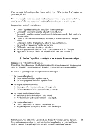 Salim Kanoun, Jean-Christophe Lecomte, Elise Birague-Cavallie et Djaouad Berkach.
Tous droits des auteurs réservés : sauf autorisation, la duplication, la vente, la diffusion
partielle ou totale de ce polycopié sont interdits (droits déposés chez Creasafe).
14
C’est une partie facile qui donne lieu chaque année à 1 ou 2 QCM (sur 6 ou 7), c’est donc une
partie à ne pas rater.
Vous avez tous plus ou moins des notions abstraites concernant la température, la chaleur,
vous verrez qu’elles sont des notions beaucoup plus concrètes que vous ne le croyez.
Les principaux objectifs de ce chapitre :
 Définir l’équilibre thermique d’un système thermodynamique.
 Comprendre les différences entre échelle Celsius et Kelvin.
 Comprendre les phénomènes d’agitation moléculaire et comprendre d’où provient la
force pressante.
 Définir et calculer l’énergie cinétique moyenne, la vitesse quadratique, l’énergie
interne.
 Différencier chaleur et température, définir la capacité thermique.
 Savoir utiliser l’équation d’état des gaz parfaits.
 Différencier grandeurs extensives et intensives.
 Savoir se placer dans le système étudié et comprendre le sens des échanges.
 Application : comment obtenir une température de 20°C dans un avion ?
1) Définir l’équilibre thermique d’un système thermodynamique :
Pré-requis : un système thermodynamique :
Un système thermodynamique est défini par une quantité de matière connue, limitée par une
paroi aux propriétés connues et exposée à des énergies internes et externes au système.
La paroi et le système peuvent avoir plusieurs caractéristiques :
 Par rapport à la matière :
 Laisse passer la matière : système ouvert.
 Ne laisse pas passer la matière : système fermé.
 Par rapport aux rayonnements :
 Laisse passer les rayonnements : paroi transparente.
 Ne laisse pas passer les rayonnements : paroi opaque.
 Par rapport aux forces mécaniques :
 Transmet les forces mécaniques : paroi souple.
 Ne transmet pas les forces mécaniques : paroi rigide.
 Par rapport à la chaleur :
 Permet les échanges de chaleur : paroi diatherme.
 Ne permet pas les échanges de chaleur : paroi adiabatique.
 