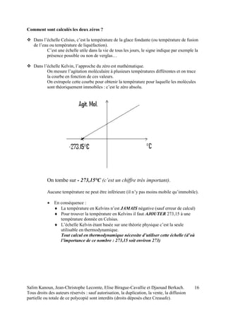 Salim Kanoun, Jean-Christophe Lecomte, Elise Birague-Cavallie et Djaouad Berkach.
Tous droits des auteurs réservés : sauf autorisation, la duplication, la vente, la diffusion
partielle ou totale de ce polycopié sont interdits (droits déposés chez Creasafe).
16
Comment sont calculés les deux zéros ?
 Dans l’échelle Celsius, c’est la température de la glace fondante (ou température de fusion
de l’eau ou température de liquéfaction).
C’est une échelle utile dans la vie de tous les jours, le signe indique par exemple la
présence possible ou non de verglas…
 Dans l’échelle Kelvin, l’approche du zéro est mathématique.
On mesure l’agitation moléculaire à plusieurs températures différentes et on trace
la courbe en fonction de ces valeurs.
On extrapole cette courbe pour obtenir la température pour laquelle les molécules
sont théoriquement immobiles : c’est le zéro absolu.
On tombe sur - 273,15°C (c’est un chiffre très important).
Aucune température ne peut être inférieure (il n’y pas moins mobile qu’immobile).
 En conséquence :
 La température en Kelvins n’est JAMAIS négative (sauf erreur de calcul)
 Pour trouver la température en Kelvins il faut AJOUTER 273,15 à une
température donnée en Celsius.
 L’échelle Kelvin étant basée sur une théorie physique c’est la seule
utilisable en thermodynamique.
Tout calcul en thermodynamique nécessite d’utiliser cette échelle (d’où
l’importance de ce nombre : 273,15 soit environ 273)
 