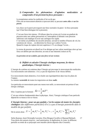 Salim Kanoun, Jean-Christophe Lecomte, Elise Birague-Cavallie et Djaouad Berkach.
Tous droits des auteurs réservés : sauf autorisation, la duplication, la vente, la diffusion
partielle ou totale de ce polycopié sont interdits (droits déposés chez Creasafe).
17
3) Comprendre les phénomènes d’agitation moléculaire et
comprendre d’où provient la force pressante :
La température anime les molécules d’air ou de gaz.
Elles ont un mouvement aléatoire et peuvent donc se percuter entre elles et sur les
parois.
Les chocs sur la paroi provoquent une force normale à la paroi : la force pressante
(qu’il faut bien distinguer de la pression).
C’est une force très intense : D’ailleurs dans les avions où il existe un gradient de
pression entre une cabine pressurisée et l’atmosphère d’altitude à une pression
inférieure cela implique d’avoir une carlingue très rigide.
C’est même un problème de sécurité aérienne, suivant le nombre d’heures de vol, les
variations de vitesse… on détermine les forces qu’a subies l’avion.
Quand le risque de rupture devient supérieur à 1% on change l’avion…
Le terme de pression est abusif car il ne désigne qu’une valeur numérique alors qu’une
force est définie par une direction, un sens et une intensité (valeur en N).
La pression est un scalaire, pas une force ni un vecteur.
4) Définir et calculer l’énergie cinétique moyenne, la vitesse
quadratique, l’énergie interne :
L’énergie du système est contenue dans l’énergie qui provoque le mouvement des molécules.
Ces mouvements sont aléatoires : il n’y a pas de trajectoire ni de vitesse définie.
Ces mouvements étant aléatoires, il en résulte une équirépartition dans tous les plans de
l’espace.
La somme vectorielle de toutes les trajectoires est donc nulle.
Les particules en mouvement ayant une masse non nulle, ce mouvement est porteur d’une
énergie cinétique.
Elle s’exprime par la formule : ².
2
1
VmEc  .
C’est une relation fondamentale dans la physique. Ainsi, l’énergie cinétique d’une particule
dépend de sa masse et de sa vitesse.
L’énergie Interne : pour un gaz parfait, c’est la somme de toutes les énergies
cinétiques (des différentes particules) (il n’y a pas d’énergie potentielle dans le
modèle du gaz parfait).
On la notera donc : 



n
n
nnnn VmVmmVmU
1
2211 ².
2
1
².
2
1
...².V
2
1
².
2
1
 