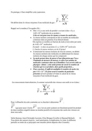 Salim Kanoun, Jean-Christophe Lecomte, Elise Birague-Cavallie et Djaouad Berkach.
Tous droits des auteurs réservés : sauf autorisation, la duplication, la vente, la diffusion
partielle ou totale de ce polycopié sont interdits (droits déposés chez Creasafe).
18
En pratique, il faut simplifier cette expression.
On définit donc la vitesse moyenne d’une molécule du gaz :





.
1
n
V
V
i
n
n
Rappel sur le nombre d’Avogadro (N) :
 Dire « il y a une mole de produit » revient à dire « il y a
23
1002.6  molécules de ce produit ».
Cela est vrai pour tous les atomes et toutes les molécules.
 La masse molaire correspond en fait au nombre de molécules
contenues dans un gramme d’un élément donné.
On exprime ce nombre en fraction de mole (c'est-à-dire par unité
de 23
1002.6  molécules)
Exemple : si dans un gramme il y a 23
1004,12  molécules
(=2moles) la masse molaire est de 0,5g/mol
 Connaissant les masses molaires de tous les atomes, on déduit
les masses molaires des molécules en additionnant les masses
molaires de chaque atome qui les composent.
 La mole permet donc de passer d’une dimension que l’on a
l’habitude de mesurer (la masse), à celle d’un nombre de
molécules contenues dans un échantillon. Ceci est très utile en
physique- chimie : cette unité permet de savoir le nombre de
réaction qui va se produire, dans quelle proportion…
 Pour conclure, il suffit de multiplier le nombre de moles (n)
par 23
1002.6  (N) pour avoir le nombre de particules
présentes (d’où le produit n.N dans le calcul de la vitesse
moyenne d’une molécule du gaz).
Les mouvements étant aléatoires, la somme vectorielle des vitesses sera nulle et on à donc :
01






n
V
V
n
n
n
Pour s’affranchir de cette contrainte on va chercher à déterminer
2
V .
2
V (qui peut aussi s’écrire
2
V car c’est un carré scalaire) est forcément positif (le produit
de deux nombres négatifs donne un résultat positif) et la moyenne des carrés des vitesses est
donc non nulle.
 