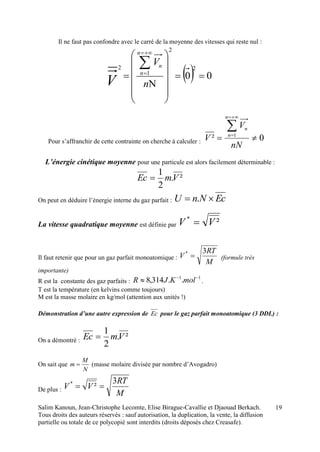 Salim Kanoun, Jean-Christophe Lecomte, Elise Birague-Cavallie et Djaouad Berkach.
Tous droits des auteurs réservés : sauf autorisation, la duplication, la vente, la diffusion
partielle ou totale de ce polycopié sont interdits (droits déposés chez Creasafe).
19
Il ne faut pas confondre avec le carré de la moyenne des vitesses qui reste nul :
  00
2
2
1
2


















n
V
n
n
n
V
Pour s’affranchir de cette contrainte on cherche à calculer : 0² 1




nN
V
V
n
n
n
L’énergie cinétique moyenne pour une particule est alors facilement déterminable :
².
2
1
VmEc 
On peut en déduire l’énergie interne du gaz parfait : EcNnU  .
La vitesse quadratique moyenne est définie par ²*
VV 
Il faut retenir que pour un gaz parfait monoatomique :
M
RT
V
3*
 (formule très
importante)
R est la constante des gaz parfaits :
11
..314,8 
 molKJR .
T est la température (en kelvins comme toujours)
M est la masse molaire en kg/mol (attention aux unités !)
Démonstration d’une autre expression de Ec pour le gaz parfait monoatomique (3 DDL) :
On a démontré : ².
2
1
VmEc 
On sait que
N
M
m  (masse molaire divisée par nombre d’Avogadro)
De plus :
M
RT
VV
3
²*

 