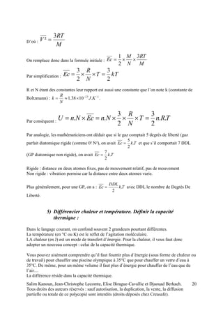 Salim Kanoun, Jean-Christophe Lecomte, Elise Birague-Cavallie et Djaouad Berkach.
Tous droits des auteurs réservés : sauf autorisation, la duplication, la vente, la diffusion
partielle ou totale de ce polycopié sont interdits (droits déposés chez Creasafe).
20
D’où :
M
RT
V
3
² 
On remplace donc dans la formule initiale :
M
RT
N
M
Ec
3
2
1

Par simplification : kTT
N
R
Ec
2
3
2
3

R et N étant des constantes leur rapport est aussi une constante que l’on note k (constante de
Boltzmann) : 123
.1038.1 
 KJ
N
R
k .
Par conséquent :
TRnT
N
R
NnEcNnU ..
2
3
2
3
.. 
Par analogie, les mathématiciens ont déduit que si le gaz comptait 5 degrés de liberté (gaz
parfait diatomique rigide (comme 0² N²), on avait TkEc .
2
5
 et que s’il comportait 7 DDL
(GP diatomique non rigide), on avait TkEc .
2
7

Rigide : distance en deux atomes fixes, pas de mouvement relatif, pas de mouvement
Non rigide : vibration permise car la distance entre deux atomes varie.
Plus généralement, pour une GP, on a : Tk
DDL
Ec .
2
 avec DDL le nombre de Degrés De
Liberté.
5) Différencier chaleur et température. Définir la capacité
thermique :
Dans le langage courant, on confond souvent 2 grandeurs pourtant différentes.
La température (en °C ou K) est le reflet de l’agitation moléculaire.
LA chaleur (en J) est un mode de transfert d’énergie. Pour la chaleur, il vous faut donc
adopter un nouveau concept : celui de la capacité thermique.
Vous pouvez aisément comprendre qu’il faut fournir plus d’énergie (sous forme de chaleur ou
de travail) pour chauffer une piscine olympique à 35°C que pour chauffer un verre d’eau à
35°C. De même, pour un même volume il faut plus d’énergie pour chauffer de l’eau que de
l’air…
La différence réside dans la capacité thermique.
 