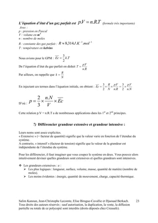 Salim Kanoun, Jean-Christophe Lecomte, Elise Birague-Cavallie et Djaouad Berkach.
Tous droits des auteurs réservés : sauf autorisation, la duplication, la vente, la diffusion
partielle ou totale de ce polycopié sont interdits (droits déposés chez Creasafe).
23
L’équation d’état d’un gaz parfait est TRnVp ...  (formule très importante)
Avec :
p : pression en Pascal
V : volume en m3
n : nombre de moles
R : constante des gaz parfait :
11
..314,8 
 molKJR
T : température en kelvins
Nous avions pour le GPM : TkEc .
2
3

De l’équation d’état du gaz parfait on déduit
Rn
Vp
T
.
.

Par ailleurs, on rappelle que
N
R
k 
En injectant ces termes dans l’équation initiale, on obtient :
Nn
Vp
Rn
Vp
N
R
Ec
.
.
2
3
.
.
2
3

D’où :
Ec
V
Nn
p 
.
3
2
Cette relation p.V = n.R.T a de nombreuses applications dans les 1er
et 2nd
principes.
7) Différencier grandeur extensive et grandeur intensive :
Leurs noms sont assez explicites.
« Extensive » (= facteur de quantité) signifie que la valeur varie en fonction de l’étendue du
système.
A contrario, « intensif » (facteur de tension) signifie que la valeur de la grandeur est
indépendante de l’étendue du système.
Pour les différencier, il faut imaginer que vous coupez le système en deux. Vous pouvez alors
intuitivement deviner quelles grandeurs sont extensives et quelles grandeurs sont intensives.
 Les grandeurs extensives : e :
 Les plus logiques : longueur, surface, volume, masse, quantité de matière (nombre de
moles).
 Les moins évidentes : énergie, quantité de mouvement, charge, capacité thermique.
 