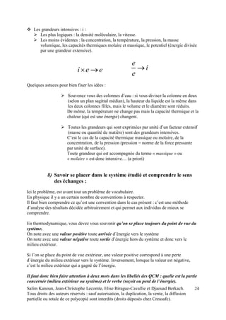 Salim Kanoun, Jean-Christophe Lecomte, Elise Birague-Cavallie et Djaouad Berkach.
Tous droits des auteurs réservés : sauf autorisation, la duplication, la vente, la diffusion
partielle ou totale de ce polycopié sont interdits (droits déposés chez Creasafe).
24
 Les grandeurs intensives : i :
 Les plus logiques : la densité moléculaire, la vitesse.
 Les moins évidentes : la concentration, la température, la pression, la masse
volumique, les capacités thermiques molaire et massique, le potentiel (énergie divisée
par une grandeur extensive).
eei  i
e
e

Quelques astuces pour bien fixer les idées :
 Souvenez vous des colonnes d’eau : si vous divisez la colonne en deux
(selon un plan sagittal médian), la hauteur du liquide est la même dans
les deux colonnes filles, mais le volume et le diamètre sont réduits.
De même, la température ne change pas mais la capacité thermique et la
chaleur (qui est une énergie) changent.
 Toutes les grandeurs qui sont exprimées par unité d’un facteur extensif
(masse ou quantité de matière) sont des grandeurs intensives.
C’est le cas de la capacité thermique massique ou molaire, de la
concentration, de la pression (pression = norme de la force pressante
par unité de surface).
Toute grandeur qui est accompagnée du terme « massique » ou
« molaire » est donc intensive… (a priori)
8) Savoir se placer dans le système étudié et comprendre le sens
des échanges :
Ici le problème, est avant tout un problème de vocabulaire.
En physique il y a un certain nombre de conventions à respecter.
Il faut bien comprendre ce qu’est une convention dans le cas présent : c’est une méthode
d’analyse des résultats décidée arbitrairement et qui permet aux individus de mieux se
comprendre.
En thermodynamique, vous devez vous souvenir qu’on se place toujours du point de vue du
système.
On note avec une valeur positive toute arrivée d’énergie vers le système
On note avec une valeur négative toute sortie d’énergie hors du système et donc vers le
milieu extérieur.
Si l’on se place du point de vue extérieur, une valeur positive correspond à une perte
d’énergie du milieu extérieur vers le système. Inversement, lorsque la valeur est négative,
c’est le milieu extérieur qui a gagné de l’énergie.
Il faut donc bien faire attention à deux mots dans les libellés des QCM : quelle est la partie
concernée (milieu extérieur ou système) et le verbe (reçoit ou perd de l’énergie).
 