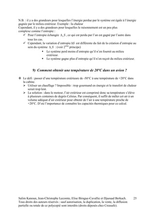 Salim Kanoun, Jean-Christophe Lecomte, Elise Birague-Cavallie et Djaouad Berkach.
Tous droits des auteurs réservés : sauf autorisation, la duplication, la vente, la diffusion
partielle ou totale de ce polycopié sont interdits (droits déposés chez Creasafe).
25
N.B. : il y a des grandeurs pour lesquelles l’énergie perdue par le système est égale à l’énergie
gagnée par le milieu extérieur. Exemple : la chaleur
Cependant, il y a des grandeurs pour lesquelles le raisonnement est un peu plus
complexe comme l’entropie :
 Pour l’entropie échangée Se , ce qui est perdu par l’un est gagné par l’autre dans
tous les cas.
 Cependant, la variation d’entropie S est différente du fait de la création d’entropie au
sein du système Si : (voir 2ème
principe)
 Le système perd moins d’entropie qu’il n’en fournit au milieu
extérieur.
 Le système gagne plus d’entropie qu’il n’en reçoit du milieu extérieur.
9) Comment obtenir une température de 20°C dans un avion ?
 Le défi : passer d’une température extérieure de -50°C à une température de +20°C dans
la cabine.
 Utiliser un chauffage ? Impossible : trop gourmand en énergie et le transfert de chaleur
serait trop lent.
 La solution : dans le moteur, l’air extérieur est comprimé donc sa température s’élève
à plusieurs centaines de degrés Celsius. Par conséquent, il suffit de mêler cet air à un
volume adéquat d’air extérieur pour obtenir de l’air à une température proche de
+20°C. D’où l’importance de connaître les capacités thermiques pour ce calcul.
 