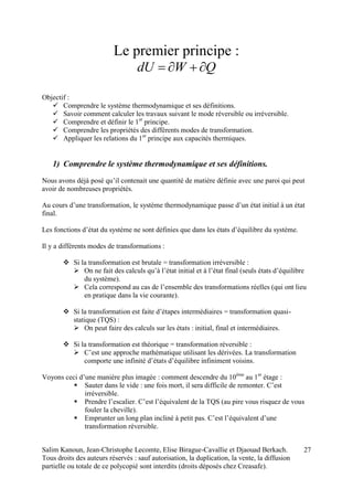 Salim Kanoun, Jean-Christophe Lecomte, Elise Birague-Cavallie et Djaouad Berkach.
Tous droits des auteurs réservés : sauf autorisation, la duplication, la vente, la diffusion
partielle ou totale de ce polycopié sont interdits (droits déposés chez Creasafe).
27
Le premier principe :
QWdU 
Objectif :
 Comprendre le système thermodynamique et ses définitions.
 Savoir comment calculer les travaux suivant le mode réversible ou irréversible.
 Comprendre et définir le 1er
principe.
 Comprendre les propriétés des différents modes de transformation.
 Appliquer les relations du 1er
principe aux capacités thermiques.
1) Comprendre le système thermodynamique et ses définitions.
Nous avons déjà posé qu’il contenait une quantité de matière définie avec une paroi qui peut
avoir de nombreuses propriétés.
Au cours d’une transformation, le système thermodynamique passe d’un état initial à un état
final.
Les fonctions d’état du système ne sont définies que dans les états d’équilibre du système.
Il y a différents modes de transformations :
 Si la transformation est brutale = transformation irréversible :
 On ne fait des calculs qu’à l’état initial et à l’état final (seuls états d’équilibre
du système).
 Cela correspond au cas de l’ensemble des transformations réelles (qui ont lieu
en pratique dans la vie courante).
 Si la transformation est faite d’étapes intermédiaires = transformation quasi-
statique (TQS) :
 On peut faire des calculs sur les états : initial, final et intermédiaires.
 Si la transformation est théorique = transformation réversible :
 C’est une approche mathématique utilisant les dérivées. La transformation
comporte une infinité d’états d’équilibre infiniment voisins.
Voyons ceci d’une manière plus imagée : comment descendre du 10ème
au 1er
étage :
 Sauter dans le vide : une fois mort, il sera difficile de remonter. C’est
irréversible.
 Prendre l’escalier. C’est l’équivalent de la TQS (au pire vous risquez de vous
fouler la cheville).
 Emprunter un long plan incliné à petit pas. C’est l’équivalent d’une
transformation réversible.
 