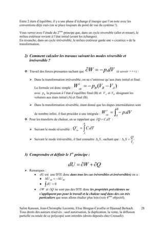 Salim Kanoun, Jean-Christophe Lecomte, Elise Birague-Cavallie et Djaouad Berkach.
Tous droits des auteurs réservés : sauf autorisation, la duplication, la vente, la diffusion
partielle ou totale de ce polycopié sont interdits (droits déposés chez Creasafe).
28
Entre 2 états d’équilibre, il y a une phase d’échange d’énergie que l’on note avec les
conventions déjà vues (on se place toujours du point de vue du système !).
Vous verrez avec l’étude du 2ème
principe que, dans un cycle réversible (aller et retour), le
milieu extérieur revient à l’état initial (avant les échanges).
En revanche, dans un cycle irréversible, le milieu extérieur garde une « cicatrice » de la
transformation.
2) Comment calculer les travaux suivant les modes réversible et
irréversible ?
 Travail des forces pressantes sachant que dVpW . (à savoir +++) :
 Dans la transformation irréversible, on ne s’intéresse qu’aux états initial et final.
La formule est donc simple : )( ABB
i
VVpWAB

avec Bp la pression à l’état d’équilibre final (B) et AV et BV désignant les
volumes aux états initial (A) et final (B).
 Dans la transformation réversible, étant donné que les étapes intermédiaires sont
de nombre infini, il faut procéder à une intégrale :  
B
A
r
dVpWAB
.
 Pour les transferts de chaleur, en se rappelant que dTCQ . :
 Suivant le mode réversible : 
B
A
r
dTCQAB
.
 Suivant le mode irréversible, il faut connaître Se , sachant que :
f
i
e
T
Q
S 
3) Comprendre et définir le 1er
principe :
QWdU 
 Remarques :
 dU est une DTE donc dans tous les cas (réversibles et irréversibles) on a :
 BAAB UU 
 0dU
 W et Q ne sont pas des DTE donc les propriétés précédentes ne
s’appliquent pas pour le travail et la chaleur sauf dans des cas très
particuliers que nous allons étudier plus loin (voir 4ème
objectif).
 