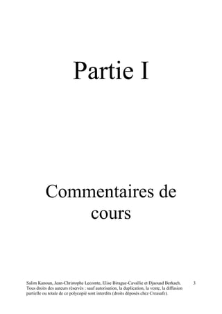 Salim Kanoun, Jean-Christophe Lecomte, Elise Birague-Cavallie et Djaouad Berkach.
Tous droits des auteurs réservés : sauf autorisation, la duplication, la vente, la diffusion
partielle ou totale de ce polycopié sont interdits (droits déposés chez Creasafe).
3
Partie I
Commentaires de
cours
 
