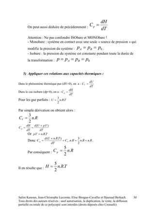 Salim Kanoun, Jean-Christophe Lecomte, Elise Birague-Cavallie et Djaouad Berkach.
Tous droits des auteurs réservés : sauf autorisation, la duplication, la vente, la diffusion
partielle ou totale de ce polycopié sont interdits (droits déposés chez Creasafe).
30
On peut aussi déduire de précédemment :
dT
dH
Cp 
Attention : Ne pas confondre ISObare et MONObare !
- Monobare : système en contact avec une seule « source de pression » qui
modifie la pression du système : 0ppp BA  .
- Isobare : la pression du système est constante pendant toute la durée de
la transformation : 0pppp BA 
5) Appliquer ces relations aux capacités thermiques :
Dans le phénomène thermique pur (dV=0), on a :
dT
dU
CV 
Dans le cas isobare (dp=0), on a :
dT
dH
Cp 
Pour les gaz parfaits : TRnU ..
2
3

Par simple dérivation on obtient alors :
RnCV .
2
3

dT
VpUd
dT
dH
Cp
).( 

Or TRnVp ... 
Donc RnRnRnC
dT
TRnUd
C Vp ..
2
3
..
)..(


 .
Par conséquent : RnCp .
2
5

Il en résulte que : TRnH ..
2
5

 