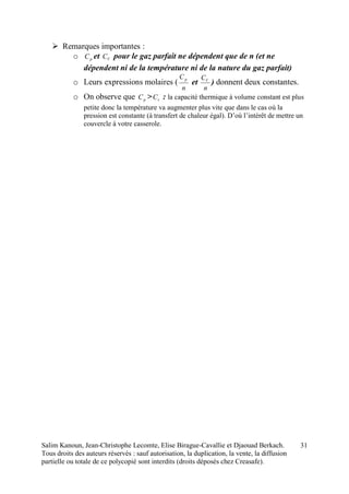 Salim Kanoun, Jean-Christophe Lecomte, Elise Birague-Cavallie et Djaouad Berkach.
Tous droits des auteurs réservés : sauf autorisation, la duplication, la vente, la diffusion
partielle ou totale de ce polycopié sont interdits (droits déposés chez Creasafe).
31
 Remarques importantes :
o pC et VC pour le gaz parfait ne dépendent que de n (et ne
dépendent ni de la température ni de la nature du gaz parfait)
o Leurs expressions molaires (
n
Cp
et
n
CV
) donnent deux constantes.
o On observe que pC > vC : la capacité thermique à volume constant est plus
petite donc la température va augmenter plus vite que dans le cas où la
pression est constante (à transfert de chaleur égal). D’où l’intérêt de mettre un
couvercle à votre casserole.
 