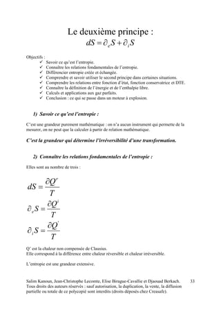 Salim Kanoun, Jean-Christophe Lecomte, Elise Birague-Cavallie et Djaouad Berkach.
Tous droits des auteurs réservés : sauf autorisation, la duplication, la vente, la diffusion
partielle ou totale de ce polycopié sont interdits (droits déposés chez Creasafe).
33
Le deuxième principe :
SSdS ie 
Objectifs :
 Savoir ce qu’est l’entropie.
 Connaître les relations fondamentales de l’entropie.
 Différencier entropie créée et échangée.
 Comprendre et savoir utiliser le second principe dans certaines situations.
 Comprendre les relations entre fonction d’état, fonction conservatrice et DTE.
 Connaître la définition de l’énergie et de l’enthalpie libre.
 Calculs et applications aux gaz parfaits.
 Conclusion : ce qui se passe dans un moteur à explosion.
1) Savoir ce qu’est l’entropie :
C’est une grandeur purement mathématique : on n’a aucun instrument qui permette de la
mesurer, on ne peut que la calculer à partir de relation mathématique.
C’est la grandeur qui détermine l’irréversibilité d’une transformation.
2) Connaître les relations fondamentales de l’entropie :
Elles sont au nombre de trois :
T
Q
dS
r


T
Q
S
i
e


T
Q
Si
'


Q’ est la chaleur non compensée de Clausius.
Elle correspond à la différence entre chaleur réversible et chaleur irréversible.
L’entropie est une grandeur extensive.
 