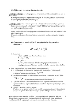 Salim Kanoun, Jean-Christophe Lecomte, Elise Birague-Cavallie et Djaouad Berkach.
Tous droits des auteurs réservés : sauf autorisation, la duplication, la vente, la diffusion
partielle ou totale de ce polycopié sont interdits (droits déposés chez Creasafe).
34
3) Différencier entropie créée et échangée :
L’entropie échangée est celle qui passe au travers de la paroi du système (dans un sens ou
dans l’autre)
L’entropie échangée supporte le transfert de chaleur, elle est toujours du
même signe que la chaleur échangée.
L’entropie créée est une entropie qui se crée à l’intérieur du système de façon spontanée.
La convention veut qu’elle soit toujours placée à l’intérieur du système et qu’elle
soit toujours positive ou nulle.
De fait, étant donné que l’entropie peut se créer spontanément, elle ne peut répondre à une
loi de conservation.
L’entropie est donc une fonction d’état non conservative (sauf cas particulier, voir plus
loin).
4) Comprendre et savoir utiliser le second principe dans certaines
situations :
SSdS ie 
 Remarques :
 dS est une DTE donc dans tous les cas on a :
 BAAB SS 
 0dS
 Se et Si ne sont pas des DTE donc les propriétés précédentes ne
s’appliquent pas, sauf dans des cas très particulier que nous allons étudier.
 Dans le système isolé (ou comportant une paroi adiabatique) :
 Il n’échange pas de chaleur donc pas d’entropie non plus (car l’entropie est le
« support d’échange » de la chaleur) : 0 se
 La variation d’entropie est liée seulement à la création d’entropie et on écrit alors :
sS i : dS perd donc ses propriété de DTE et devient S .
 Si étant positive : l’entropie d’un système isolé augmente (sauf dans le cas d’un
cycle réversible qui se produit à l’intérieur du système et qui fait que l’entropie reste
constante).
 Univers = Système + milieu extérieur.
L’univers est un système isolé, s’il était modifié par un autre élément il deviendrait à
son tour un système thermodynamique qui serait modifié par un milieu extérieur…
 