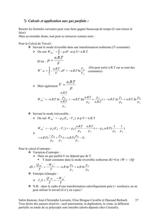 Salim Kanoun, Jean-Christophe Lecomte, Elise Birague-Cavallie et Djaouad Berkach.
Tous droits des auteurs réservés : sauf autorisation, la duplication, la vente, la diffusion
partielle ou totale de ce polycopié sont interdits (droits déposés chez Creasafe).
37
7) Calculs et application aux gaz parfaits :
Retenir les formules suivantes peut vous faire gagner beaucoup de temps (il vaut mieux le
faire)
Mais au moindre doute, tout peut se retrouver comme ainsi :
Pour le Calcul du Travail :
 Suivant le mode réversible dans une transformation isotherme (T=constante)
 On sait  dVpW
r
AB . et p.V= n.R.T
D’où :
V
TRn
p
..

(On peut sortir n.R.T car se sont des
constantes)
 Mais également
p
TRn
V
..

A
B
B
AA
B
A
Br
AB
p
p
TRn
p
p
TRn
TRn
p
p
TRn
TRn
p
TRn
p
TRn
TRnW ln...ln...)
..
..
ln(...
..
..
ln... 
 Suivant le mode irréversible :
 On sait )( ABB
i
AB VVpW  et p.V = n.R.T

)1(..)(..
)
11
(...)
....
()(




A
B
A
B
B
B
AB
B
AB
BABB
i
AB
p
p
TRn
p
p
p
p
TRn
pp
TRnp
p
TRn
p
TRn
pVVpW
Pour le calcul d’entropie :
 Variation d’entropie :
 Dans un gaz parfait U ne dépend que de T.
 T étant constante dans le mode réversible isotherme dU=0 et QW 
B
A
A
B
r
Ab
r
AB
p
p
Rn
p
p
Rn
T
W
T
Q
dS ln..ln.. 


 Entropie échangée :

T
W
T
Q
S
i
ABAB
i
e


 N.B. : dans le cadre d’une transformation calorifiquement pure (= isochore), on ne
peut utiliser le travail (il n’y en a pas) !
A
B
B
A
AB
r
V
V
TRndV
V
TRn
W ln...
..
 
 