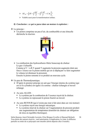 Salim Kanoun, Jean-Christophe Lecomte, Elise Birague-Cavallie et Djaouad Berkach.
Tous droits des auteurs réservés : sauf autorisation, la duplication, la vente, la diffusion
partielle ou totale de ce polycopié sont interdits (droits déposés chez Creasafe).
38
   


A
B
r
AB
T
T
C
T
dTC
T
Q
dSS ln.
.
 Valable aussi pour la transformation isobare.
8) Conclusion : ce qui se passe dans un moteur à explosion :
 Le principe :
 Un piston comprime un peu d’air, du combustible et une étincelle
déclenche la réaction.
 La combustion des hydrocarbures libère beaucoup de chaleur
Le gaz s’échauffe.
Comme p.V = n.R.T quand T augmente la pression augmente dont une
force s’exerce sur le piston mobile qui en se déplaçant va faire augmenter
le volume (et diminuer la pression).
Ensuite le piston remonte et se produit un nouveau cycle.
 Un peu de Thermodynamique.
 D’après le premier principe on sait que l’énergie interne du système (qui
est ici le cylindre) est égale à la somme : chaleur échangée et travail
échangé.
 Au sens ALLER :
 Le système par la combustion de l’essence reçoit de la chaleur.
 Le système en repoussant le piston fournit un travail.
 Au sens RETOUR (qui n’existe pas tout à fait ainsi dans un vrai moteur)
 Le système reçoit une énergie mécanique.
 Le système émet de la chaleur car l’augmentation de pression produit
une augmentation de température (transfert de chaleur car obligation
de mise en équilibre thermique).
 