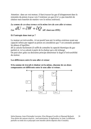 Salim Kanoun, Jean-Christophe Lecomte, Elise Birague-Cavallie et Djaouad Berkach.
Tous droits des auteurs réservés : sauf autorisation, la duplication, la vente, la diffusion
partielle ou totale de ce polycopié sont interdits (droits déposés chez Creasafe).
39
Attention : dans un vrai moteur, il faut évacuer les gaz d’échappement dans la
remontée du piston évacue vers l’extérieur ces gaz (il n’y a pas transfert de
chaleur mais transfert de matière vers le milieu extérieur).
La somme de ces deux termes est la même lors du sens aller et retour.
Car QWdU  (dU étant une DTE)
Et l’entropie dans tout ça ?
Le moteur est irréversible, iS est positif non nul, le milieu extérieur ayant une
capacité infinie par rapport au piston on considèrera que T est constante pendant
les phases d’équilibre.
dS se calcule facilement (il suffit de connaître la capacité thermique du gaz
parfait) et eS se calcule à partir de la chaleur qui a été échangé.
On peut alors grâce au deuxième principe déterminer le degré d’irréversibilité
du moteur.
Les différences entre le sens aller et retour
Si la somme de travail et chaleur est la même, chacune de ces deux
composantes est différente entre le sens aller et retour.
dU
dW
dQ
dW
dQ
Sens 1 Sens 2
 