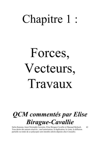 Salim Kanoun, Jean-Christophe Lecomte, Elise Birague-Cavallie et Djaouad Berkach.
Tous droits des auteurs réservés : sauf autorisation, la duplication, la vente, la diffusion
partielle ou totale de ce polycopié sont interdits (droits déposés chez Creasafe).
42
Chapitre 1 :
Forces,
Vecteurs,
Travaux
QCM commentés par Elise
Birague-Cavallie
 
