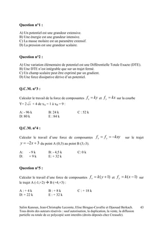 Salim Kanoun, Jean-Christophe Lecomte, Elise Birague-Cavallie et Djaouad Berkach.
Tous droits des auteurs réservés : sauf autorisation, la duplication, la vente, la diffusion
partielle ou totale de ce polycopié sont interdits (droits déposés chez Creasafe).
43
Question n°1 :
A) Un potentiel est une grandeur extensive.
B) Une énergie est une grandeur intensive.
C) La masse molaire est un paramètre extensif.
D) La pression est une grandeur scalaire.
Question n°2 :
A) Une variation élémentaire de potentiel est une Différentielle Totale Exacte (DTE).
B) Une DTE n’est intégrable que sur un trajet fermé.
C) Un champ scalaire peut être exprimé par un gradient.
D) Une force dissipative dérive d’un potentiel.
Q.C.M. n°3 :
Calculer le travail de la force de composantes kyfx  et kxfy  sur la courbe
Y= 2 x + 4 de xA = 1 à xB = 9 :
A: - 96 k B: 24 k C : 52 k
D: 80 k E : 84 k
Q.C.M. n°4 :
Calculer le travail d’une force de composantes kxyff yx  sur le trajet
32  xy du point A (0;3) au point B (3;-3).
A: - 9 k B: - 4,5 k C: 0 k
D: + 9 k E: + 32 k
Question n°5 :
Calculer le travail d’une force de composantes )1(  ykfx et )1(  xkfy sur
le trajet A (-1;+2)  B (+4;+3) :
A : + 4 k B : + 8 k C : + 18 k
D: + 22 k E : + 32 k
 