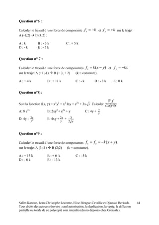 Salim Kanoun, Jean-Christophe Lecomte, Elise Birague-Cavallie et Djaouad Berkach.
Tous droits des auteurs réservés : sauf autorisation, la duplication, la vente, la diffusion
partielle ou totale de ce polycopié sont interdits (droits déposés chez Creasafe).
44
Question n°6 :
Calculer le travail d’une force de composante kfx  et kfy  sur le trajet
A (-1;2)  B (4;2) :
A : k B : - 3 k C : + 5 k
D : - k E : - 5 k
Question n° 7 :
Calculer le travail d’une force de composantes )( yxkfx  et kxfy 
sur le trajet A (+1;-1)  B (+ 3, + 2) (k = constante).
A : + 4 k B : + 11 k C : - k D : - 3 k E : 0 k
Question n°8 :
Soit la fonction f(x, y) = x2
y2
+ x2
lny + e2x
+ 3x y Calculer xyx
f

3
A: 8 e2x
B: 2xy2
+ e2x
+ y C : 4y +
y
2
D: 4y - 2
2
y
x E: 4xy +
y
x2 +
y2
3
Question n°9 :
Calculer le travail d’une force de composantes )( yxkff yx  .
sur le trajet A (3;-1)  B (2;2) (k = constante).
A : + 13 k B : + 6 k C : - 5 k
D : - 6 k E : - 13 k
 