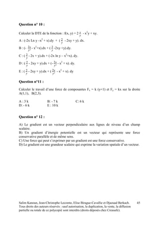 Salim Kanoun, Jean-Christophe Lecomte, Elise Birague-Cavallie et Djaouad Berkach.
Tous droits des auteurs réservés : sauf autorisation, la duplication, la vente, la diffusion
partielle ou totale de ce polycopié sont interdits (droits déposés chez Creasafe).
45
Question n° 10 :
Calculer la DTE de la fonction : f(x, y) = 2
y
x - x2
y + xy.
A : (-2x Ln y –x2
+ x).dy + (
y
2 - 2xy + y). dx.
B : (- 2
2
y
x - x2
+x).dx + (
y
2 -2xy +y).dy.
C : (
y
2 - 2x + y).dx + (-2x ln y – x2
+x). dy.
D : (
y
2 - 2xy + y).dx + (- 2
2
y
x - x2
+ x). dy.
E : (
y
2 - 2xy + y).dx + ( 2
2
y
x - x2
+ x). dy
Question n°11 :
Calculer le travail d’une force de composantes Fx = k (y+1) et Fy = kx sur la droite
A(1,1), B(2,3).
A : 3 k B: - 7 k C: 6 k
D: - 6 k E : 10 k
Question n° 12 :
A) Le gradient est un vecteur perpendiculaire aux lignes de niveau d’un champ
scalaire.
B) Un gradient d’énergie potentielle est un vecteur qui représente une force
conservative parallèle et de même sens.
C) Une force qui peut s’exprimer par un gradient est une force conservative.
D) Le gradient est une grandeur scalaire qui exprime la variation spatiale d’un vecteur.
 