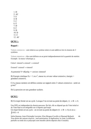 Salim Kanoun, Jean-Christophe Lecomte, Elise Birague-Cavallie et Djaouad Berkach.
Tous droits des auteurs réservés : sauf autorisation, la duplication, la vente, la diffusion
partielle ou totale de ce polycopié sont interdits (droits déposés chez Creasafe).
46
1. D
2. AC
3. E
4. B
5. C
6. E
7. D
8. C
9. D
10. D
11. C
12. AC
QCM 1 :
Rappel :
Valeurs extensives : sont relatives au système entier et sont additives lors la réunion de 2
systèmes.
Valeurs intensives : elles sont définies en un point indépendamment de la quantité de matière.
Exemple : la masse volumique 
Calcul : intensif x extensif extensif
Extensif / extensif intensif
A) potentiel V=dEp/dq => ext/extintensif
B) Energie cinétique Ec = ½ m.v2
, masse m, est une valeur extensive, énergie =
grandeur extensive.
C) La masse molaire est définie comme un rapport entre 2 valeurs extensives : unité en
g.mol-1
D) La pression est une grandeur scalaire.
QCM 2 :
B) Un trajet fermé est un cycle. Lorsque l‘on revient au point de départ, A  B A
Une DTE est indépendant du chemin parcouru. De fait, elle ne dépend que de l’état initial et
de l’état final et est intégrable sur n’importe quel trajet.
Un trajet fermé est un cycle : on revient au point de départ (A  B A) et on a :
  0DTE
 