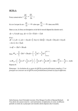 Salim Kanoun, Jean-Christophe Lecomte, Elise Birague-Cavallie et Djaouad Berkach.
Tous droits des auteurs réservés : sauf autorisation, la duplication, la vente, la diffusion
partielle ou totale de ce polycopié sont interdits (droits déposés chez Creasafe).
48
QCM. 4 :
Force conservative ?
x
f
y
f yx





?
Ici ce n’est pas le cas : kx
y
fx



alors que ky
x
fy



donc non DTE.
Dans ce cas, la force est dissipative et de fait le travail dépend du chemin suivi.
dxxydy ).(' donc dxdxxdy .2)'.32( 
D’où :
 
dxxkx
dxkxydxkxydxkxydxkxydxkxydyfdxfdf yx
).32(
..2.)2(...


dxkxkxdf .3²2 
Donc
)3;3(
)3;0(
3
²
2
3
3
2
.3²2





 
B
A
B
A
AB kxkxdxkxkxW
kkkkkkkkWAB 5,4
2
9
2
27
18²0
2
3
0
3
2
²3
2
3
3
3
2 33













Réponse B
Remarque : la résolution de ce genre de QCM est particulièrement complexe. C’est
pourquoi au concours un tel QCM serait probablement formulé de façon différente.
 