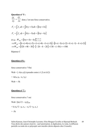 Salim Kanoun, Jean-Christophe Lecomte, Elise Birague-Cavallie et Djaouad Berkach.
Tous droits des auteurs réservés : sauf autorisation, la duplication, la vente, la diffusion
partielle ou totale de ce polycopié sont interdits (droits déposés chez Creasafe).
49
Question n° 5 :
x
f
y
f yx





donc c’est une force conservative.
 kxkxydxykdxfF xx   ).1(.
 kykxydyxkdyfF yy   ).1(.
D’où :   )3;4(
)2;1(


B
AAB kykxkxyW
   )2()1()2()1()3()4()3()4(  kkkkkkWAB
    kkkkkkkkkWAB 18)5(13223412 
Réponse C
Question n°6 :
force conservative ? Oui
Wab = [- k(x-y)] à prendre entre (-1,2) et (4,2)
= -k(xb-yb –xa+ya)
Wab = -5k
Question n° 7 :
force conservative ? oui
Wab= [k(x²/2 – xy)]AB
= k (xb²/2 –yb x b – xa²/2 +ya xa )
= -3k
 