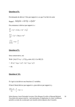 Salim Kanoun, Jean-Christophe Lecomte, Elise Birague-Cavallie et Djaouad Berkach.
Tous droits des auteurs réservés : sauf autorisation, la duplication, la vente, la diffusion
partielle ou totale de ce polycopié sont interdits (droits déposés chez Creasafe).
50
Question n°8 :
On demande de dériver 2 fois par rapport à x ce que l’on fait à la suite
Rappel : ²² xyyxxyx 
On commence à dériver par rapport à x :
yeyxy
x
f x
32ln2²2 


x
eyy
x
f 2
4)ln(2²2
²
²



y
y
yx
f 2
4
²
3



Question n°9 :
force conservative, oui
Wab= [-k(x²/2+xy + y²/2)]AB entre A(3,-1) et B(2,2)
= - k( xb² +xbyb + yb²) – (xa² +xaya+ ya²)
= -6k
Question n° 10 :
Il s’agit ici de dériver une fonction à 2 variables.
Il faut d’abord dériver par rapport à x, puis dériver par rapport à y.
yxy
yx
yxf



2
2),(
 