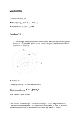 Salim Kanoun, Jean-Christophe Lecomte, Elise Birague-Cavallie et Djaouad Berkach.
Tous droits des auteurs réservés : sauf autorisation, la duplication, la vente, la diffusion
partielle ou totale de ce polycopié sont interdits (droits déposés chez Creasafe).
51
Question n°11 :
Force conservative, oui.
Wab=[kx(y+1)]AB avec A(1,1) et B(2,3)
Wab= k( xb(yb+1)-xa(ya+1) )= 6k
Question n° 12 :
A) Par exemple, une source sonore émet des sons. Chaque onde est une ligne de
niveau où l’on entend le même niveau sonore tant que l’on reste à une distance
constante de la source.
i
j
k
z
y
x
Pgrad f = m v
B) attention !!!
L’énergie potentielle a un sens opposé au travail,
Il faut se rappeler que EpgradF 
D) le gradient est un vecteur.
 
