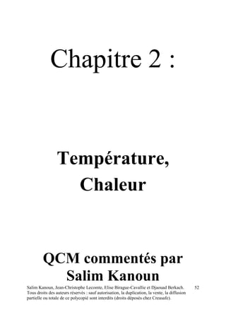 Salim Kanoun, Jean-Christophe Lecomte, Elise Birague-Cavallie et Djaouad Berkach.
Tous droits des auteurs réservés : sauf autorisation, la duplication, la vente, la diffusion
partielle ou totale de ce polycopié sont interdits (droits déposés chez Creasafe).
52
Chapitre 2 :
Température,
Chaleur
QCM commentés par
Salim Kanoun
 