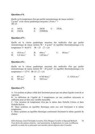 Salim Kanoun, Jean-Christophe Lecomte, Elise Birague-Cavallie et Djaouad Berkach.
Tous droits des auteurs réservés : sauf autorisation, la duplication, la vente, la diffusion
partielle ou totale de ce polycopié sont interdits (droits déposés chez Creasafe).
54
Question n°4:
Quelle est la température d'un gaz parfait monoatomique de masse molaire :
2 g.mol-1
et de vitesse quadratique moyenne 1,8 km.s-1
?
3R=25
A: 144 K B : 260 K C : 320 K.
D: 1565 K E: 259800 K.
Question n°5 :
Quelle est la vitesse quadratique moyenne des molécules d'un gaz parfait
monoatomique de masse molaire M = 4 g.mol-1
en équilibre thermodynamique à la
température T= 46,85°C 3R = 25 41,12 
A: 1414 m.s-1
B: 44m.s-1
C: 481m.s-1
D: 1,41 km.s-1
E: 1,05 km.s-1
Question n°6 :
Quelle est la vitesse quadratique moyenne des molécules d'un gaz parfait
monoatomique de masse molaire M = 20 g.mol-1
en équilibre thermodynamique à la
température t = 127°C 3R=25 41,12 
A: 401 m.s-1
B: 0.705 Km.s-1
C: 529,6 m.s-1
D: 705 m.s-1
E: 1023 m.s-1
Question n°7:
A : Un système en phase solide doit forcément passer par une phase liquide avant de se
vaporiser.
B : La définition de l’égalité de 2 températures est une condition nécessaire et
suffisante pour en faire une variable mesurable.
C : Une variation de température n'est pas la même dans l'échelle Celsius et dans
l'échelle Kelvin.
D : Deux systèmes en équilibre thermique entre eux sont forcément à la même
température.
E : Deux systèmes en équilibre thermique contiennent forcément la même quantité de
chaleur
 