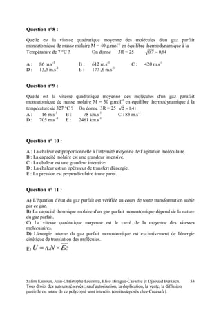 Salim Kanoun, Jean-Christophe Lecomte, Elise Birague-Cavallie et Djaouad Berkach.
Tous droits des auteurs réservés : sauf autorisation, la duplication, la vente, la diffusion
partielle ou totale de ce polycopié sont interdits (droits déposés chez Creasafe).
55
Question n°8 :
Quelle est la vitesse quadratique moyenne des molécules d'un gaz parfait
monoatomique de masse molaire M = 40 g.mol-1
en équilibre thermodynamique à la
Température de 7 °C ? On donne 3R = 25 84,07,0 
A : 86 m.s-1
B : 612 m.s-1
C : 420 m.s-1
D : 13,3 m.s-1
E : 177 ,6 m.s-1
Question n°9 :
Quelle est la vitesse quadratique moyenne des molécules d'un gaz parafait
monoatomique de masse molaire M = 30 g.mol-1
en équilibre thermodynamique à la
température de 327 °C ? On donne 3R = 25 41,12 
A : 16 m.s-1
B : 78 km.s-1
C : 83 m.s-1
D : 705 m.s -1
E : 2461 km.s-1
Question n° 10 :
A : La chaleur est proportionnelle à l'intensité moyenne de l’agitation moléculaire.
B : La capacité molaire est une grandeur intensive.
C : La chaleur est une grandeur intensive.
D : La chaleur est un opérateur de transfert d'énergie.
E : La pression est perpendiculaire à une paroi.
Question n° 11 :
A) L'équation d'état du gaz parfait est vérifiée au cours de toute transformation subie
par ce gaz.
B) La capacité thermique molaire d'un gaz parfait monoatomique dépend de la nature
du gaz parfait.
C) La vitesse quadratique moyenne est le carré de la moyenne des vitesses
moléculaires.
D) L'énergie interne du gaz parfait monoatomique est exclusivement de l'énergie
cinétique de translation des molécules.
E) EcNnU  .
 