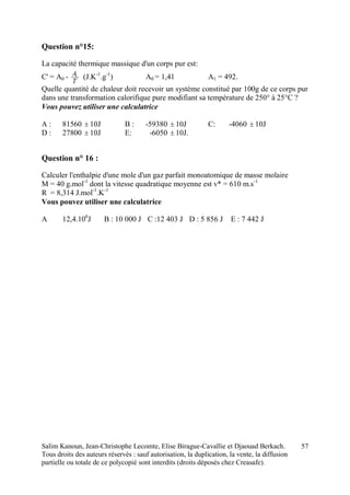 Salim Kanoun, Jean-Christophe Lecomte, Elise Birague-Cavallie et Djaouad Berkach.
Tous droits des auteurs réservés : sauf autorisation, la duplication, la vente, la diffusion
partielle ou totale de ce polycopié sont interdits (droits déposés chez Creasafe).
57
Question n°15:
La capacité thermique massique d'un corps pur est:
C' = A0 -
T
A1
(J.K-1
.g-1
) A0 = 1,41 A1 = 492.
Quelle quantité de chaleur doit recevoir un système constitué par 100g de ce corps pur
dans une transformation calorifique pure modifiant sa température de 250° à 25°C ?
Vous pouvez utiliser une calculatrice
A : 81560  10J B : -59380  10J C: -4060  10J
D : 27800  10J E: -6050  10J.
Question n° 16 :
Calculer l'enthalpie d'une mole d'un gaz parfait monoatomique de masse molaire
M = 40 g.mol-1
dont la vitesse quadratique moyenne est v* = 610 m.s-1
R = 8,314 J.mol-1
.K-1
Vous pouvez utiliser une calculatrice
A 12,4.106
J B : 10 000 J C :12 403 J D : 5 856 J E : 7 442 J
 