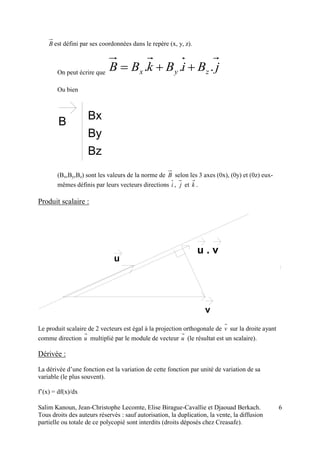 Salim Kanoun, Jean-Christophe Lecomte, Elise Birague-Cavallie et Djaouad Berkach.
Tous droits des auteurs réservés : sauf autorisation, la duplication, la vente, la diffusion
partielle ou totale de ce polycopié sont interdits (droits déposés chez Creasafe).
6
B est défini par ses coordonnées dans le repère (x, y, z).
On peut écrire que
jBiBkBB zyx ... 
Ou bien
B Bx
By
Bz
(Bx,By,Bz) sont les valeurs de la norme de B selon les 3 axes (0x), (0y) et (0z) eux-
mêmes définis par leurs vecteurs directions i , j et k .
Produit scalaire :
u
v
u . v
Le produit scalaire de 2 vecteurs est égal à la projection orthogonale de v sur la droite ayant
comme direction u multiplié par le module de vecteur u (le résultat est un scalaire).
Dérivée :
La dérivée d’une fonction est la variation de cette fonction par unité de variation de sa
variable (le plus souvent).
f’(x) = df(x)/dx
 