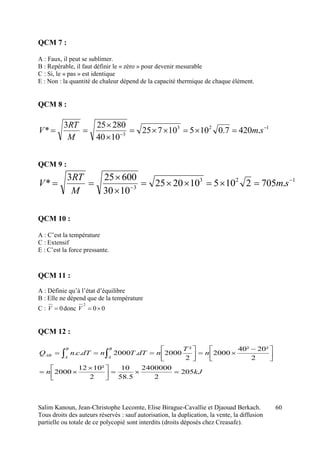 Salim Kanoun, Jean-Christophe Lecomte, Elise Birague-Cavallie et Djaouad Berkach.
Tous droits des auteurs réservés : sauf autorisation, la duplication, la vente, la diffusion
partielle ou totale de ce polycopié sont interdits (droits déposés chez Creasafe).
60
QCM 7 :
A : Faux, il peut se sublimer.
B : Repérable, il faut définir le « zéro » pour devenir mesurable
C : Si, le « pas » est identique
E : Non : la quantité de chaleur dépend de la capacité thermique de chaque élément.
QCM 8 :
123
3
.4207.010510725
1040
280253
* 




 sm
M
RT
V
QCM 9 :
123
3
.7052105102025
1030
600253
* 




 sm
M
RT
V
QCM 10 :
A : C’est la température
C : Extensif
E : C’est la force pressante.
QCM 11 :
A : Définie qu’à l’état d’équilibre
B : Elle ne dépend que de la température
C : 0V donc 00
2
V
QCM 12 :
kJn
n
T
ndTTndTcnQ
B
A
B
A
AB
205
2
2400000
5.58
10
2
²1012
2000
2
²20²40
2000
2
²
2000.2000..



 




 




 
 