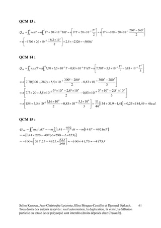 Salim Kanoun, Jean-Christophe Lecomte, Elise Birague-Cavallie et Djaouad Berkach.
Tous droits des auteurs réservés : sauf autorisation, la duplication, la vente, la diffusion
partielle ou totale de ce polycopié sont interdits (droits déposés chez Creasafe).
61
QCM 13 :
Jn
n
T
TnTdTnncdTQ
B
A
B
A
AB
580023205.2
2
102.6
10201700
2
²360²260
102010017
2
²
102017102017
4
3
333





 






 










QCM 14 :






 
 3
1083,0
²
²
105,570,7²1083,0105,570,7..
3
6363 TT
TndTTTndTcnQ
B
A
B
A
AB
QCM 15 :
 
 
JLn
LnLnm
TTmdt
T
mdTcmQ
A
B
B
A
AB
417373,41100
298
523
49225,317100
)523298(49222541,1
ln492141
492
41,1.. '






 
  caln
n
n
4649,18425,041,19,31154
44
11
3
101,5
1083,0
2
1016,1
105,5154
3
108,2103
1083,0
2
10²8,210²3
105,5207,7
3
280300
1083,0
2
²280²300
105,5)280300(70,7
6
6
4
3
6363
6
44
3
33
63





 








 








 






 