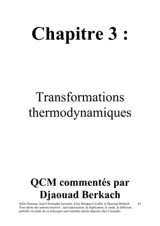 Salim Kanoun, Jean-Christophe Lecomte, Elise Birague-Cavallie et Djaouad Berkach.
Tous droits des auteurs réservés : sauf autorisation, la duplication, la vente, la diffusion
partielle ou totale de ce polycopié sont interdits (droits déposés chez Creasafe).
63
Chapitre 3 :
Transformations
thermodynamiques
QCM commentés par
Djaouad Berkach
 
