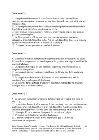 Salim Kanoun, Jean-Christophe Lecomte, Elise Birague-Cavallie et Djaouad Berkach.
Tous droits des auteurs réservés : sauf autorisation, la duplication, la vente, la diffusion
partielle ou totale de ce polycopié sont interdits (droits déposés chez Creasafe).
64
Question n°1 :
A) Un système réel évoluant à la surface de la terre dans des conditions
monotherme et monobare évoluera spontanément dans le sens qui minimise son
enthalpie libre.
B) Le 2ème principe permet de calculer de manière parfaitement déterminée le
degré d'irréversibilité d'une transformation réelle.
C) Sans postulat complémentaire, l'entropie d'un système ne peut être connue
qu'à une constante près.
D) Le 2ème principe affirme que dans une transformation monotherme,
irréversible d'un état d'équilibre initial A à un état d'équilibre final B, le système
ne peut que recevoir du travail et fournir de la chaleur.
E) L’entropie est une grandeur accessible à nos sens.
Question n°2 :
A) Une transformation isotherme est une transformation monotherme au cours
de laquelle la température, en tous les points du système, reste égale a celle de la
source de chaleur.
B) Une paroi adiabatique est une paroi qui s'oppose à toute variation de la
température du système.
C) Une variable intensive est une variable qui ne dépend pas de l'étendue du
système.
D) La température d'une source de chaleur ne reste pas constante lors du
transfert d'une grande quantité de chaleur.
E) Un système fermé entouré d’une paroi adiabatique et rigide peut toujours
échanger avec le milieu extérieur.
Question n° 3 :
A) La variation élémentaire d'entropie échangée par un système non isolé est
une DTE.
B) La variation d'entropie d'un système fermé non isolé dans une transformation
quelconque d'un état d'équilibre B à un état d'équilibre A est l'opposée de la
variation d'entropie de ce système dans une transformation réversible AB.
C) L'entropie décrit le système d'un point de vue microscopique.
D) L'entropie est le facteur extensif de la chaleur.
E) L’entropie crée est d’autant moins importante que la vitesse de
transformation est grande.
 