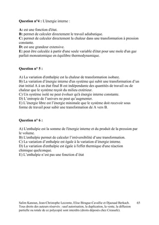 Salim Kanoun, Jean-Christophe Lecomte, Elise Birague-Cavallie et Djaouad Berkach.
Tous droits des auteurs réservés : sauf autorisation, la duplication, la vente, la diffusion
partielle ou totale de ce polycopié sont interdits (droits déposés chez Creasafe).
65
Question n°4 : L'énergie interne :
A: est une fonction d'état.
B: permet de calculer directement le travail adiabatique.
C: permet de calculer directement la chaleur dans une transformation à pression
constante.
D: est une grandeur extensive.
E: peut être calculée à partir d'une seule variable d'état pour une mole d'un gaz
parfait monoatomique en équilibre thermodynamique.
Question n° 5 :
A) La variation d'enthalpie est la chaleur de transformation isobare.
B) La variation d’énergie interne d'un système qui subit une transformation d’un
état initial A à un état final B est indépendante des quantités de travail ou de
chaleur que le système reçoit du milieu extérieur.
C) Un système isolé ne peut évoluer qu'à énergie interne constante.
D) L’entropie de l’univers ne peut qu’augmenter.
E) L’énergie libre est l’énergie minimale que le système doit recevoir sous
forme de travail pour subir une transformation de A vers B.
Question n° 6 :
A) L'enthalpie est la somme de l'énergie interne et du produit de la pression par
le volume.
B) L'enthalpie permet de calculer l’irréversibilité d’une transformation.
C) La variation d’enthalpie est égale à la variation d’énergie interne.
D) La variation d'enthalpie est égale à l'effet thermique d'une réaction
chimique quelconque.
E) L’enthalpie n’est pas une fonction d’état
 