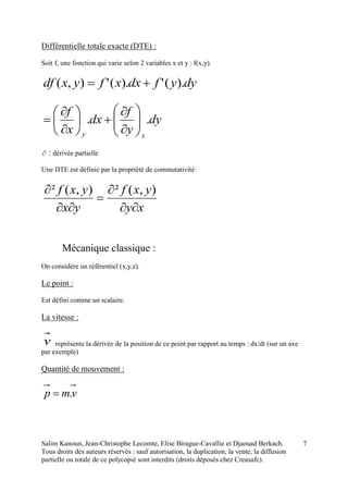 Salim Kanoun, Jean-Christophe Lecomte, Elise Birague-Cavallie et Djaouad Berkach.
Tous droits des auteurs réservés : sauf autorisation, la duplication, la vente, la diffusion
partielle ou totale de ce polycopié sont interdits (droits déposés chez Creasafe).
7
Différentielle totale exacte (DTE) :
Soit f, une fonction qui varie selon 2 variables x et y : f(x,y).
dyyfdxxfyxdf ).(').('),( 
dy
y
f
dx
x
f
xy
.. 
















 : dérivée partielle
Une DTE est définie par la propriété de commutativité:
xy
yxf
yx
yxf




 ),(²),(²
Mécanique classique :
On considère un référentiel (x,y,z).
Le point :
Est défini comme un scalaire.
La vitesse :
v représente la dérivée de la position de ce point par rapport au temps : dx/dt (sur un axe
par exemple)
Quantité de mouvement :
vmp .
 