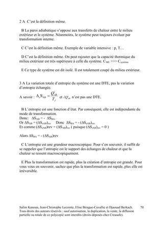 Salim Kanoun, Jean-Christophe Lecomte, Elise Birague-Cavallie et Djaouad Berkach.
Tous droits des auteurs réservés : sauf autorisation, la duplication, la vente, la diffusion
partielle ou totale de ce polycopié sont interdits (droits déposés chez Creasafe).
70
2 A C’est la définition même.
B La paroi adiabatique s’oppose aux transferts de chaleur entre le milieu
extérieur et le système. Néanmoins, le système peut toujours évoluer par
transformation interne.
C C’est la définition même. Exemple de variable intensive : p, T…
D C’est la définition même. On peut rajouter que la capacité thermique du
milieu extérieur est très supérieure à celle du système. CME >>> Csystème
E Ce type de système est dit isolé. Il est totalement coupé du milieu extérieur.
3 A La variation totale d’entropie du système est une DTE, pas la variation
d’entropie échangée.
A savoir :
f
i
AB
e
T
Q
 ABS et i
ABQ n’est pas une DTE.
B L’entropie est une fonction d’état. Par conséquent, elle est indépendante du
mode de transformation.
Donc: ∆SAB = - ∆SBA.
Or ∆SAB = (∆SeAB)rev Donc ∆SBA = - (∆SeAB)rev
Et comme (∆SeAB)rev = (∆SAB)rev ( puisque (∆SiAB)rev = 0 )
Alors ∆SBA = - (∆SAB)rev
C L’entropie est une grandeur macroscopique. Pour s’en souvenir, il suffit de
se rappeler que l’entropie est le support des échanges de chaleur et que la
chaleur se ressent macroscopiquement.
E Plus la transformation est rapide, plus la création d’entropie est grande. Pour
vous vous en souvenir, sachez que plus la transformation est rapide, plus elle est
irréversible.
 